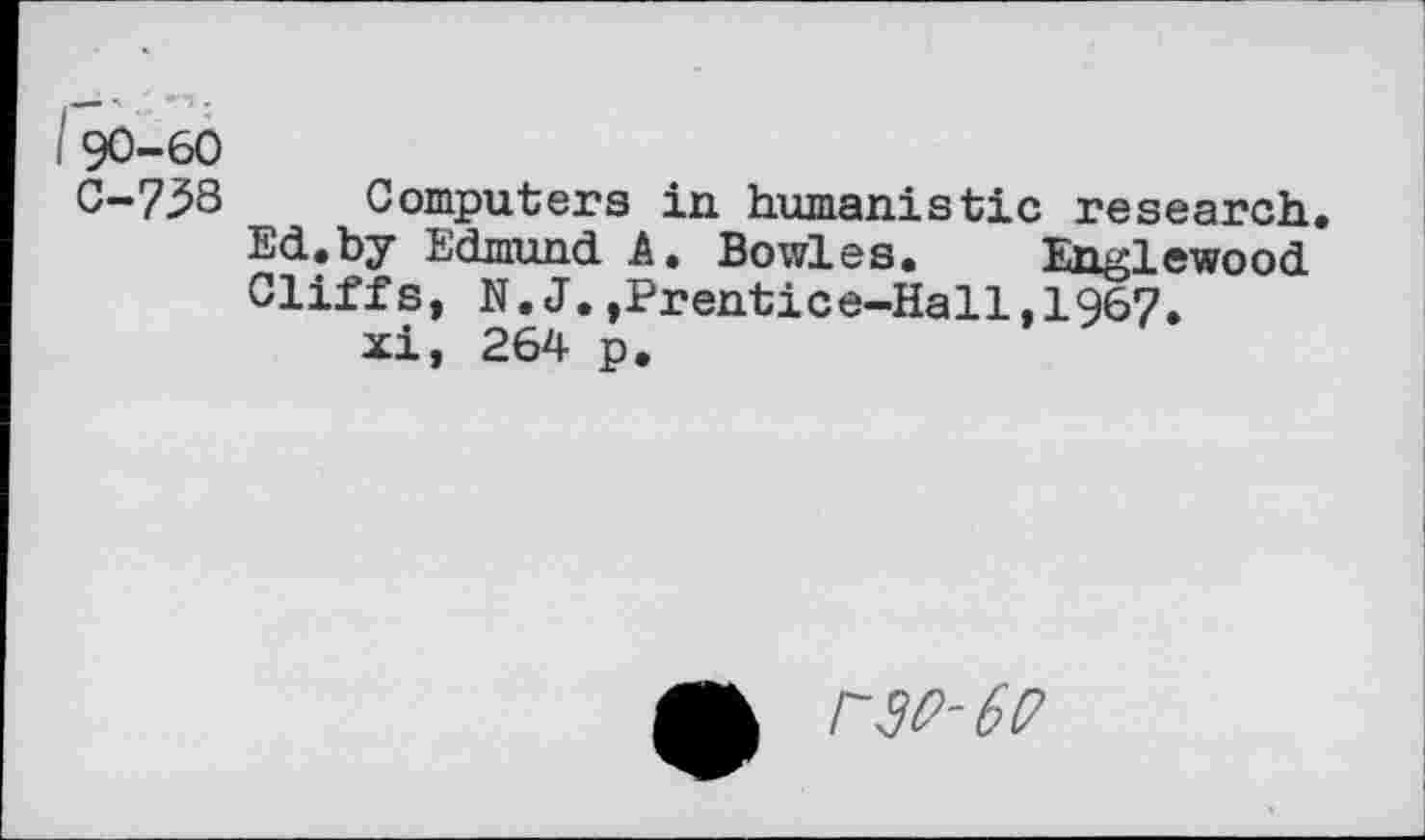 ﻿90-60
0—738 Computers in humanistic research.
Ed.by Edmund A. Bowles. Englewood Cliffs, N.J.,Prentice-Hall,1967.
xi, 264 p.
PW-6P